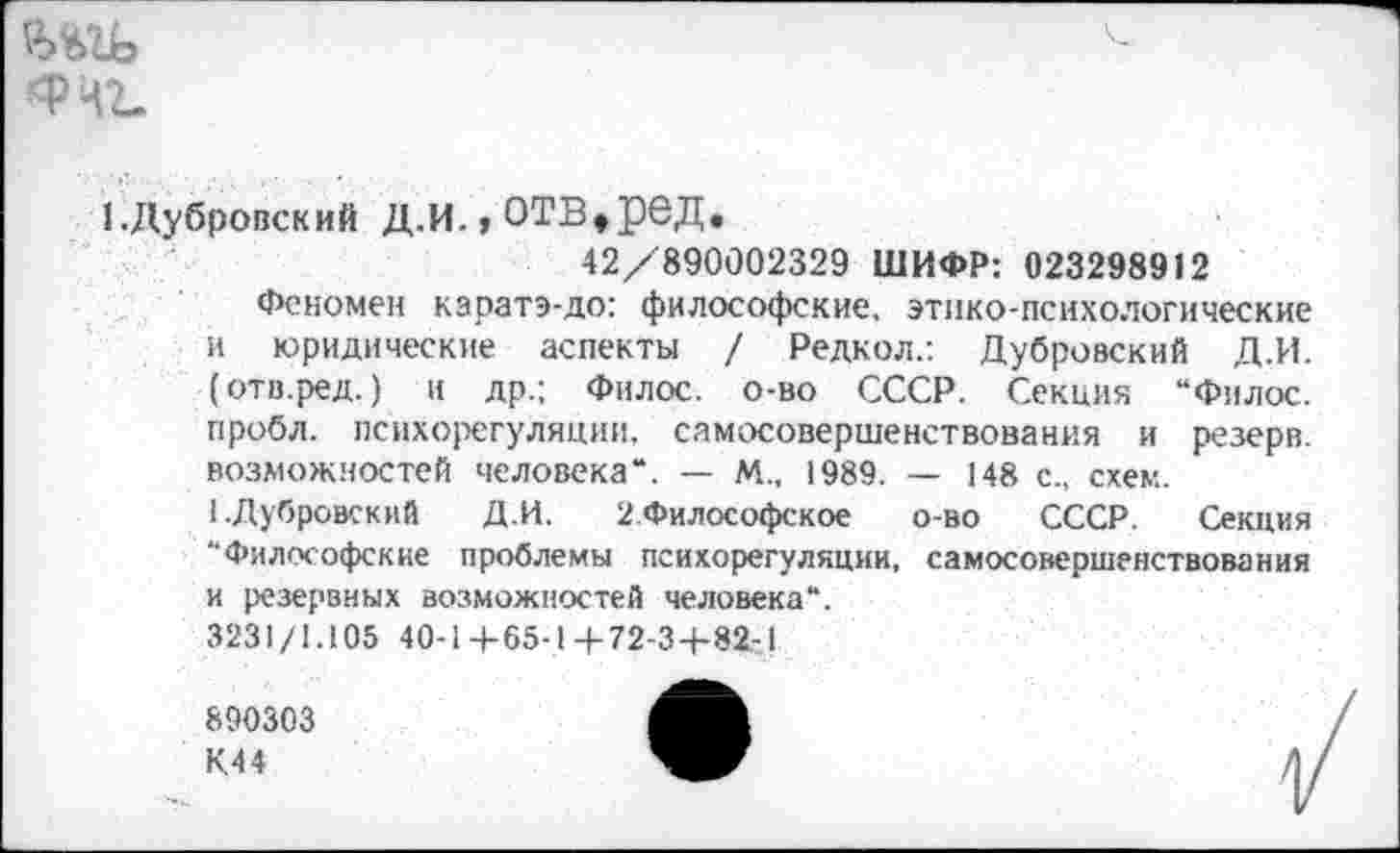 ﻿&ъгь ’Фчг.
1,Дубровский Д.и.,отв,ред.
42/890002329 ШИФР: 023298912
Феномен каратэ-до: философские, этико-психологические и юридические аспекты / Редкол.: Дубровский Д.И. (отв.ред.) и др.; Фнлос. о-во СССР. Секция “Филос. пробл. психорегуляции, самосовершенствования и резерв, возможностей человека“. — М., 1989. — 148 с., схем.
1.Дубровский Д.И. 2.Философское о-во СССР. Секция “Философские проблемы психорегуляции, самосовершенствования и резервных возможностей человека“.
3231/1.105 40-1+65-1+72-3+82-1
890303
К.44